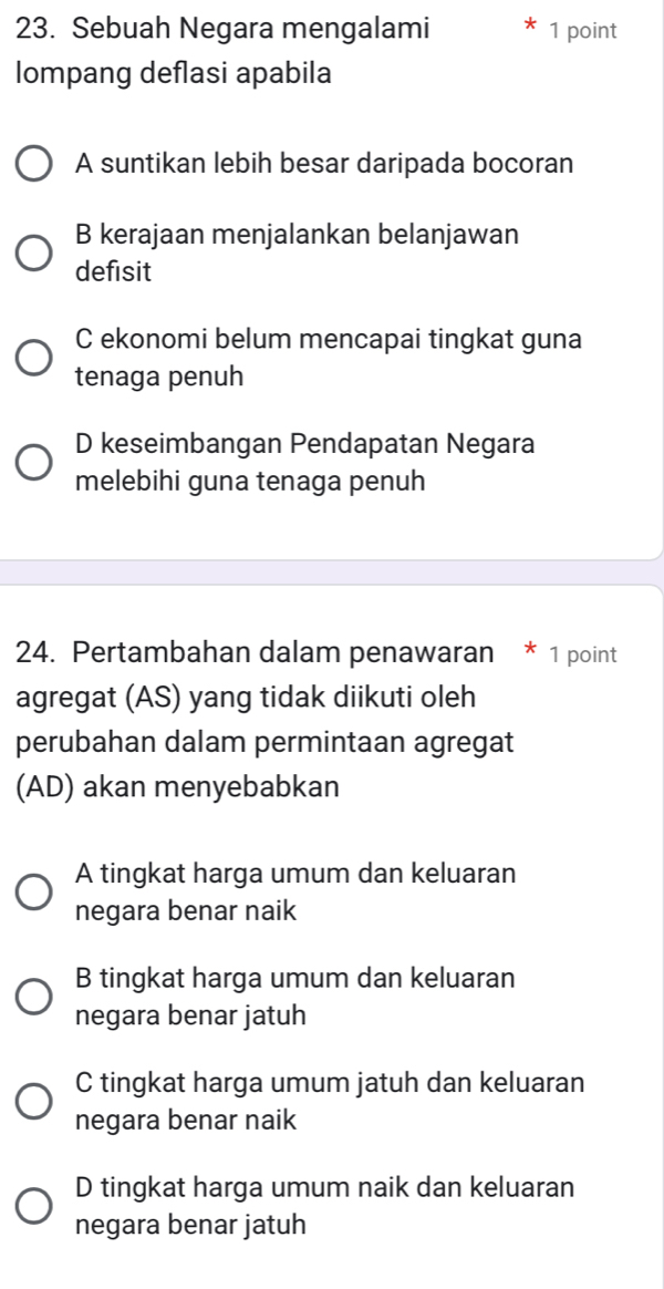 Sebuah Negara mengalami 1 point
lompang deflasi apabila
A suntikan lebih besar daripada bocoran
B kerajaan menjalankan belanjawan
defisit
C ekonomi belum mencapai tingkat guna
tenaga penuh
D keseimbangan Pendapatan Negara
melebihi guna tenaga penuh
24. Pertambahan dalam penawaran * 1 point
agregat (AS) yang tidak diikuti oleh
perubahan dalam permintaan agregat
(AD) akan menyebabkan
A tingkat harga umum dan keluaran
negara benar naik
B tingkat harga umum dan keluaran
negara benar jatuh
C tingkat harga umum jatuh dan keluaran
negara benar naik
D tingkat harga umum naik dan keluaran
negara benar jatuh