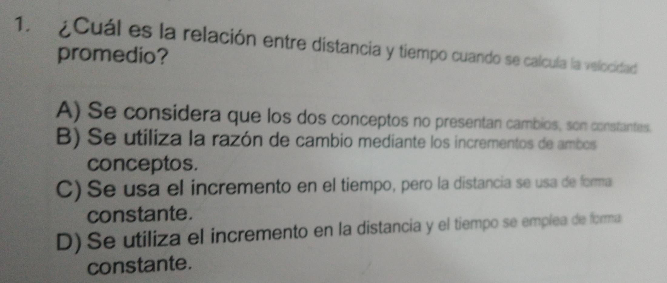 ¿Cuál es la relación entre distancia y tiempo cuando se calcula la velocidad
promedio?
A) Se considera que los dos conceptos no presentan cambios, son constantes.
B) Se utiliza la razón de cambio mediante los incrementos de ambos
conceptos.
C) Se usa el incremento en el tiempo, pero la distancia se usa de forma
constante.
D) Se utiliza el incremento en la distancia y el tiempo se emplea de forma
constante.