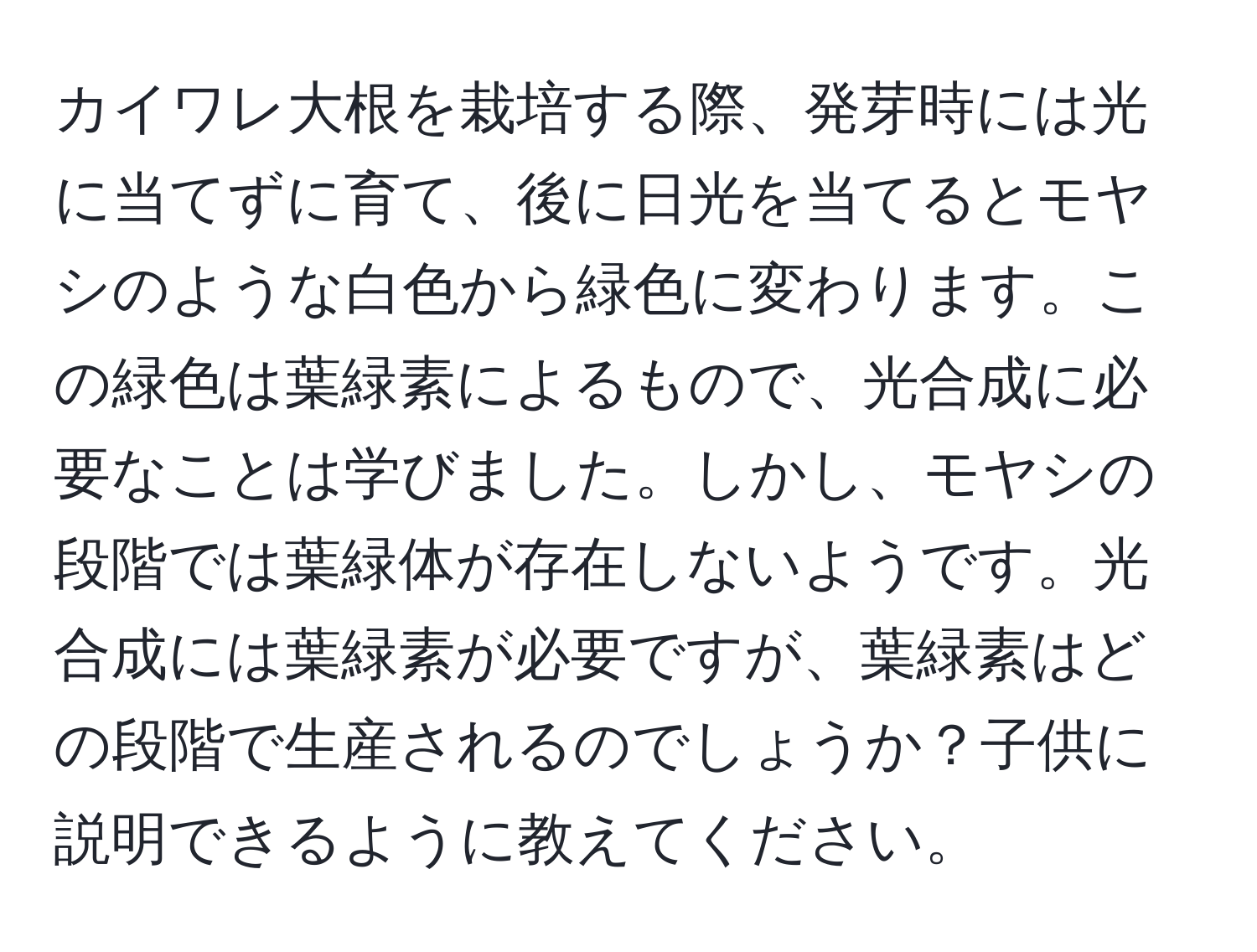 カイワレ大根を栽培する際、発芽時には光に当てずに育て、後に日光を当てるとモヤシのような白色から緑色に変わります。この緑色は葉緑素によるもので、光合成に必要なことは学びました。しかし、モヤシの段階では葉緑体が存在しないようです。光合成には葉緑素が必要ですが、葉緑素はどの段階で生産されるのでしょうか？子供に説明できるように教えてください。