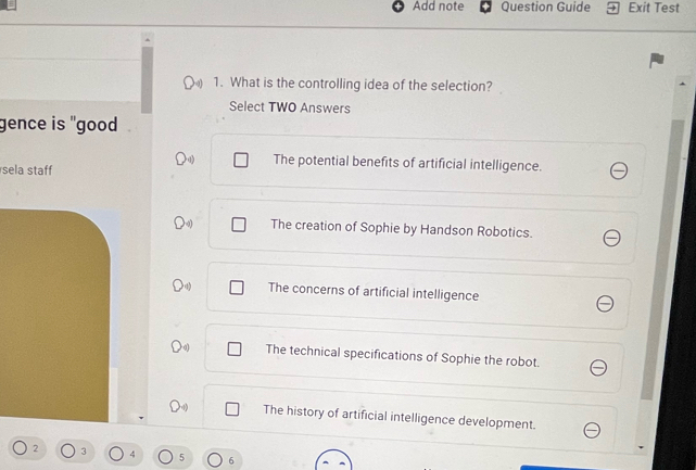 Add note Question Guide Exit Test
1. What is the controlling idea of the selection?
Select TWO Answers
gence is "good
sela staff
The potential benefits of artificial intelligence.
The creation of Sophie by Handson Robotics.
The concerns of artificial intelligence
The technical specifications of Sophie the robot.
The history of artificial intelligence development.
2 3 4 5 6