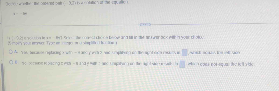 Decide whether the ordered pair (-9,2) is a solution of the equation.
x=-5y
Is (-9,2) a solution to x=-5y? Select the correct choice below and fill in the answer box within your choice.
(Simplify your answer. Type an integer or a simplified fraction.)
A. Yes, because replacing x with — 9 and y with 2 and simplifying on the right side results in □ , which equals the left side.
B. No, because replacing x with - 9 and y with 2 and simplifying on the right side results in □ , which does not equal the left side.