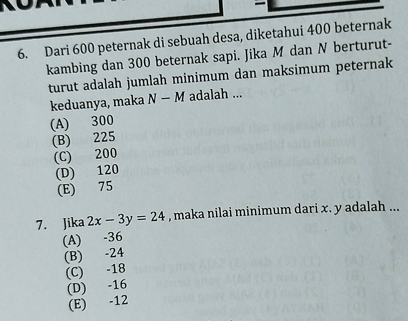 Dari 600 peternak di sebuah desa, diketahui 400 beternak
kambing dan 300 beternak sapi. Jika M dan N berturut-
turut adalah jumlah minimum dan maksimum peternak .
keduanya, maka N-M adalah ...
(A) 300
(B) 225
(C) 200
(D) 120
(E) 75
7. Jika 2x-3y=24 , maka nilai minimum dari x. y adalah ...
(A) -36
(B) -24
(C) -18
(D) -16
(E) -12