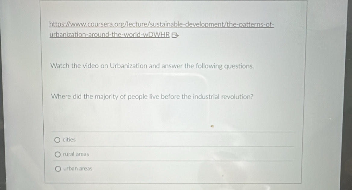 urbanization-around-the-world-wDWHR 
Watch the video on Urbanization and answer the following questions.
Where did the majority of people live before the industrial revolution?
cities
rural areas
urban areas