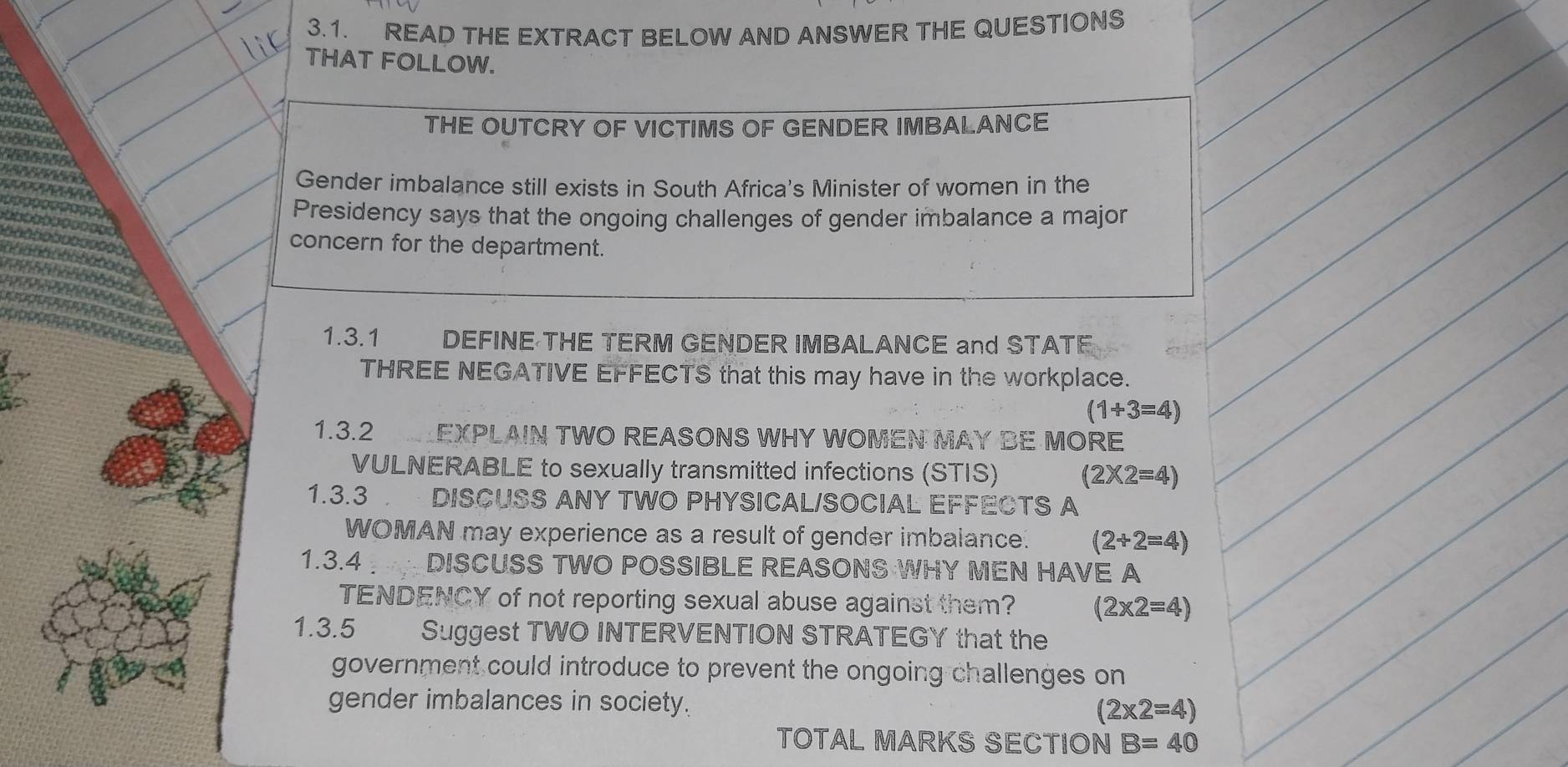 READ THE EXTRACT BELOW AND ANSWER THE QUESTIONS
THAT FOLLOW.
THE OUTCRY OF VICTIMS OF GENDER IMBALANCE
Gender imbalance still exists in South Africa's Minister of women in the
Presidency says that the ongoing challenges of gender imbalance a major
concern for the department.
1.3.1 DEFINE THE TERM GENDER IMBALANCE and STATF
THREE NEGATIVE EFFECTS that this may have in the workplace.
(1+3=4)
1.3.2 LEXPLAIN TWO REASONS WHY WOMEN MAY BE MORE
VULNERABLE to sexually transmitted infections (STIS) (2* 2=4)
1.3.3 DISCUSS ANY TWO PHYSICAL/SOCIAL EFFECTS A
WOMAN may experience as a result of gender imbalance. (2+2=4)
1.3.4 DISCUSS TWO POSSIBLE REASONS WHY MEN HAVE A
TENDENCY of not reporting sexual abuse against them? (2* 2=4)
1.3.5 Suggest TWO INTERVENTION STRATEGY that the
government could introduce to prevent the ongoing challenges on
gender imbalances in society. (2* 2=4)
TOTAL MARKS SECTION B=40