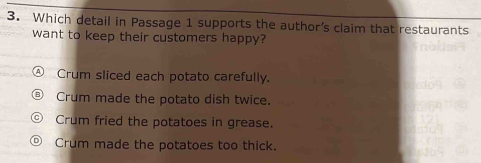 Which detail in Passage 1 supports the author’s claim that restaurants
want to keep their customers happy?
Crum sliced each potato carefully.
Crum made the potato dish twice.
Crum fried the potatoes in grease.
Crum made the potatoes too thick.