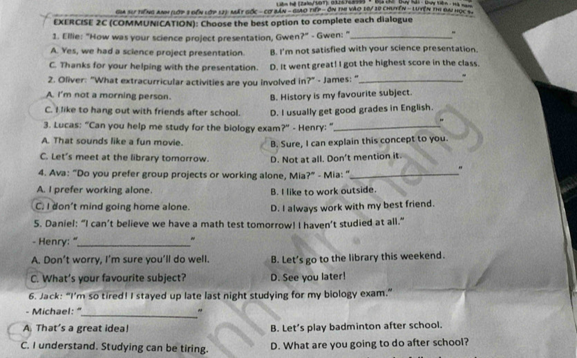 Viên hế (Zalo/50T): 8532929  -  bộ thể đuy lại - Buy tiên - 1à nàm 
Gia sự tiếng Anh (lớp 3 đến lớp 12): mặt gốc - cơ bản - GiAo tiếp - ôn thị vào 10/ 10 chuyên - luyện thị đai học 
EXERCISE 2C (COMMUNICATION): Choose the best option to complete each dialogue
1. Ellie: "How was your science project presentation, Gwen?” - Gwen: "_
~
A. Yes, we had a science project presentation. B. I'm not satisfied with your science presentation.
C. Thanks for your helping with the presentation. D. It went great! I got the highest score in the class.
2. Oliver: “What extracurricular activities are you involved in?" - James: “_
、
A. I'm not a morning person. B. History is my favourite subject.
C. I like to hang out with friends after school. D. I usually get good grades in English.
~
3. Lucas: “Can you help me study for the biology exam?” - Henry: “_
A. That sounds like a fun movie.
B. Sure, I can explain this concept to you.
C. Let's meet at the library tomorrow. D. Not at all. Don’t mention it.
"
4. Ava: “Do you prefer group projects or working alone, Mia?” - Mia: “_
A. I prefer working alone.
B. I like to work outside.
C. I don't mind going home alone.
D. I always work with my best friend.
5. Daniel: “I can’t believe we have a math test tomorrow! I haven’t studied at all.”
- Henry: “_
A. Don’t worry, I’m sure you’ll do well. B. Let’s go to the library this weekend.
C. What’s your favourite subject? D. See you later!
6. Jack: “I’m so tired! I stayed up late last night studying for my biology exam.”
_
- Michael: " "
A That's a great idea! B. Let’s play badminton after school.
C. I understand. Studying can be tiring. D. What are you going to do after school?