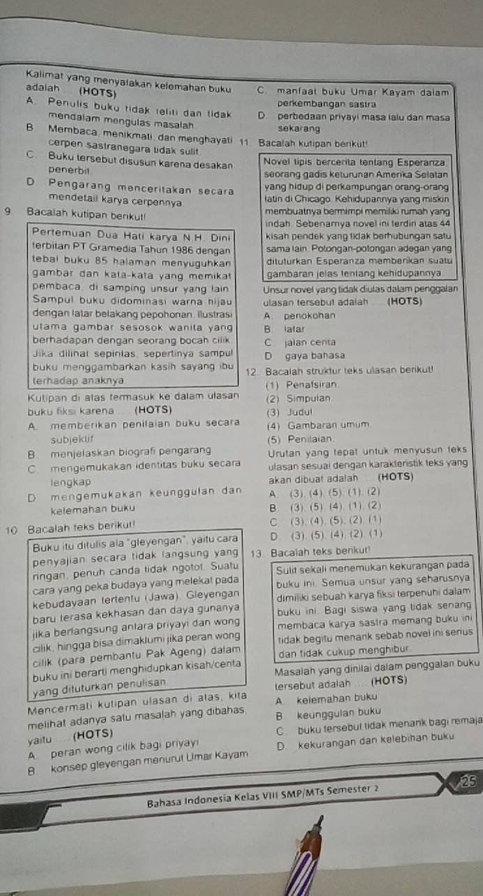 Kalimat yang menyatakan kelemahan buku C manfaal buku Umar Kayam dalam
adaiah (HOTS)
perkembangan sastra
A. Penulis buku tidak teliti dan tidak D  perbedaan priyayi masa lalu dan masa
mendalam mengulas masalah
sekarang
B. Membaca, menikmati, dan menghayati 11. Bacalah kutipan berikut!
cerpen sastranegara Lidak sulit
C.Buku lersebut disusun karena desakan
Novel lipis bercerita tentang Esperanza
penerbit seorang gadis keturunan Amerika Selatan
D Pengarang menceritakan secara yang hidup di perkampungan orang-orang
mendetail karya cerpennya
latin di Chicago. Kehidupannya yang miskin
9 Bacalah kutipan berikut! membuatnya bermimpi memiliki rumah yang
indah. Sebenamya novel ini terdini atas 44
Pertemuan Dua Hali karya N.H. Dini kisah pendek yang tidak berhubungan satu
terbitan PT Gramedia Tahun 1986 dengan sama lain. Potongan-potongan adegan yang
tebal buku 85 halaman menyuguhkan dituturkan Esperanza memberikan suatu
gambar dan kala-kata yang memikat gambaran jelas tentang kehidupannya
pembaca, di samping unsur yang lain Unsur novel yang tidak diulas dalam penggalan
Sampul buku didominasi warna hijau ulasan tersebut adalah (HOTS)
dengan latar belakang pepohonan. Ilustras A. penokohan
utama gambar sesosok wanila yan . B iatar
berhadapan dengan seorang bocah cilik C jalan centa
Jika dilinal sepinias, sepertinya sampul D gaya bahasa
buku menggambarkan kasih sayang ibu 12. Bacalah struktur teks ulasan benkut!
terhadap anaknya
(1) Penafsiran
Kutipan di atas termasuk ke dalam ulasan (2) Simpulan
buku fiksi karena .... (HOTS) (3) Judul
A memberikan penilaian buku secara (4) Gambaran umum
subjeklif (5) Penilaia
B. menjelaskan biografi pengarang Urutan yang tepat untuk menyusun teks
C. mengemukakan identitas buku secara ulasan sesuai dengan karakteristik teks yang
lengkap akan dibuat adalah (HOTS)
D. mengemukakan keunggulan dan A. (3), (4). (5). (1). (2)
kelemahan buku B. (3). (5) (4) (1). (2)
10 Bacalah teks berikut! C. (3).(4). (5). (2) (1)
Buku itu ditulis ala "gleyengan", yaitu cara D. (3). (5). (4). (2). (1)
penyajian secara tidak langsung yang 13. Bacalah teks benkut!
ringan, penuh canda tidak ngotot. Suatu Sulit sekali menemukan kekurangan pada
cara yang peka budaya yang melekat pada buku ini. Semua unsur yang seharusnya
kebudayaan tertentu (Jawa). Gleyengan dimiliki sebuah karya fiksi terpenuhi dalam
baru terasa kekhasan dan daya gunanya buku ini. Bagi siswa yang tidak senang
jika berlangsung antara priyayi dan wong membaca karya sastra memang buku in
cilik, hingga bisa dimaklumi jika peran wong tidak begitu menank sebab novel ini serius 
cilik (para pembantu Pak Ageng) dalam dan tidak cukup menghibur.
buku ini berarti menghidupkan kisah/centa
yang dituturkan penulisan Masalah yang dinilai dalam penggalan buku
tersebut adaiah .... (HOTS)
Mencermati kutipan ulasan di alas, kita A kelemahan buku
melihat adanya salu masalah yang dibahas, B keunggulan buku
yaitu (HOTS) C buku tersebut tidak menank bagi remaja
A peran wong cilik bagi priyay
B konsep gleyengan menurul Umar Kayam D. kekurangan dan kelebihan buku
Bahasa Indonesia Kelas VIII SMP/MTs Semester 2 23