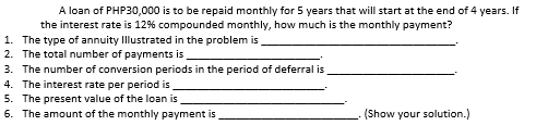 A loan of PHP30,000 is to be repaid monthly for 5 years that will start at the end of 4 years. If 
the interest rate is 12% compounded monthly, how much is the monthly payment? 
1. The type of annuity Illustrated in the problem is_ 
_ 
2. The total number of payments is_ 
3. The number of conversion periods in the period of deferral is_ 
4. The interest rate per period is_ 
5. The present value of the loan is 
_ 
6. The amount of the monthly payment is _. (Show your solution.)