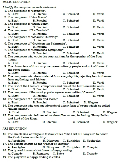 MUSIC EDUCATION
Identify the composer in each statement.
1. The composer of “Rigoletto”. C. Schubert
A. Bizet B Puccini
2. The composer of “Ave Maria”. D. Verdi
A. Bizet B. Puccini C. Schubert D. Verdi
3. The composer of “Swan Song”.
A. Bizet B. Puccini C. Schubert
4. The composer of “La Traviata”. D. Verdi
A. Bizet B. Puccini C. Schubert D. Verdi
5. The composer of “Madame Butterfly”. C. Schubert D. Verdi
A. Bizet B. Puccini
6. The composer of “Gretchen am Spinnrade”.
A. Bizet B. Puccini C. Schubert D. Verdi
7. The composer of “Unfinished Symphony”. D. Verdi
A. Bizet B. Puccini C. Schubert
8. The composer who wrote the song written for the opening of the Suez
Canal
A. Bizet B. Puccini C. Schubert D. Verdi
9. The characters of this composer were ordinary people and not of those of
the royal family.
A. Bizet B. Puccini C. Schubert D. Verdi
10. The composer who drew material from everyday life, rejecting heroic themes
from mythology and history.
A. Bizet B. Puccini C. Schubert D. Verdi
11. The last of the Classical composers and one of the first Romantic ones.
A. Bizet B. Puccini C. Schubert D. Verdi
12. The composer of the most popular operas ever written “Carmen”.
A. Bizet B. Puccini C. Schubert D. Verdi
13. The composer of “Tristan and Isolde”, C. Schubert D. Wagner
A. Bizet B. Puccini
14. The composer who was an advocate of a new form of opera which he called
“music drama”.
A. Bizet B. Puccini C. Schubert D. Wagner
15. The composer who influenced modern film scores, including “Harry Potter
and Lord of the Rings.
A. Bizet B. Puccini C. Schubert D. Wagner
ART EDUCATION
16. The Greek God of religious festival called “The Cult of Dionysus” to honor
the God of wine and fertility
A. Aeschylus B. Dionysus C. Euripides D. Sophocles
17. The person known as the “Father of Tragedy”
A. Aeschylus B. Dionysus C. Euripides D. Thespis
18. The type of drama which have unhappy ending
A. Comedy B Romance C. Satyr D. Tragedy
19. The play with a happy ending is called_