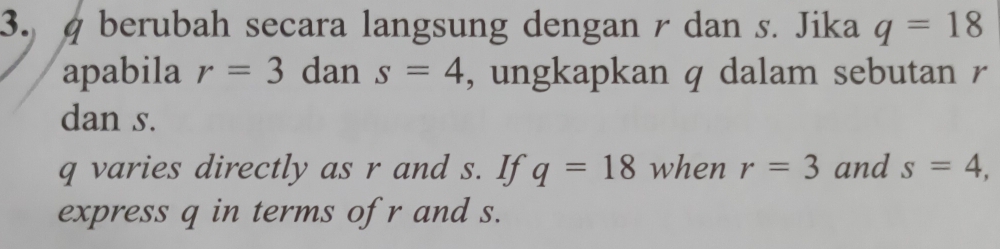 berubah secara langsung dengan r dan s. Jika q=18
apabila r=3 dan s=4 , ungkapkan q dalam sebutan r
dan s.
q varies directly as r and s. If q=18 when r=3 and s=4, 
express q in terms of r and s.