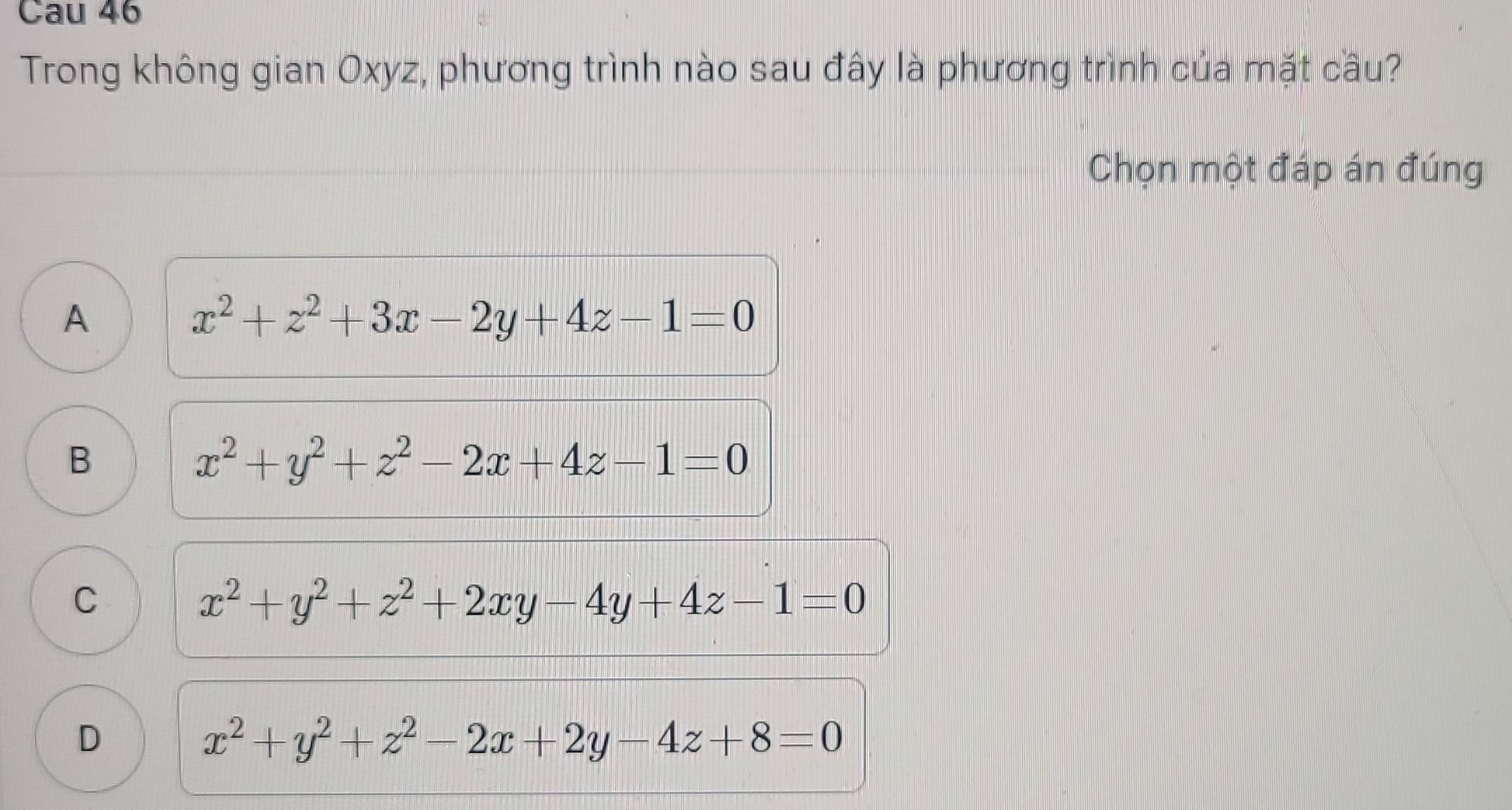 Cau 46
Trong không gian Oxyz, phương trình nào sau đây là phương trình của mặt cầu?
Chọn một đáp án đúng
A
x^2+z^2+3x-2y+4z-1=0
B
x^2+y^2+z^2-2x+4z-1=0
C
x^2+y^2+z^2+2xy-4y+4z-1=0
D
x^2+y^2+z^2-2x+2y-4z+8=0