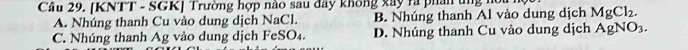 [KNTT - SGK] Trường hợp nào sau đây không xây ra phân ung hc
A. Nhúng thanh Cu vào dung dịch NaCl. B. Nhúng thanh Al vào dung dịch MgCl_2.
C. Nhúng thanh Ag vào dung dịch FeSO₄. D. Nhúng thanh Cu vào dung dịch AgNO_3.