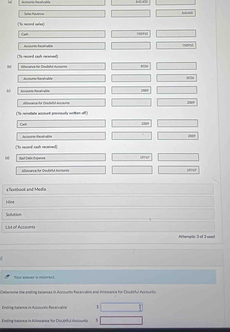 Accounts Recelvable 840,400
Sales Revenue 840400
(To record sales) 
Cash 758910
Accounts Recelvable 758910
(To record cash received) 
(b) Allowance for Doubtful Accounts 8026
Accounts Recelvable B026
(c) Accounts Recelvable 2889
Allowance for Doubtful Accounts 2889
(To reinstate account previously written off) 
Cash 2889
Accounts Recelvable 2889
(To record cash received) 
(d) Bad Debt Expense 19747
Allowance for Doubtful Accounts 19747
eTextbook and Media 
Hint 
Solution 
List of Accounts 
Attempts: 3 of 3 used 
Your answer is incorrect. 
Determine the ending balances in Accounts Receivable and Allowance for Doubtful Accounts. 
Ending balance in Accounts Receivable s 
Ending balance in Allowance for Doubtful Accounts