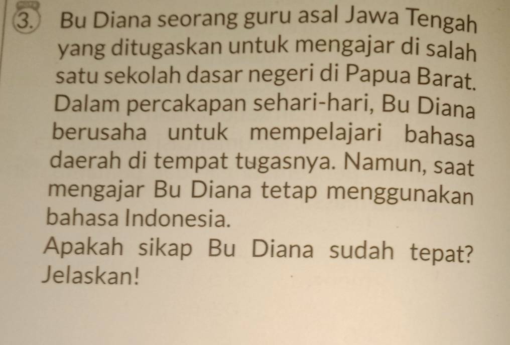 Bu Diana seorang guru asal Jawa Tengah 
yang ditugaskan untuk mengajar di salah 
satu sekolah dasar negeri di Papua Barat. 
Dalam percakapan sehari-hari, Bu Diana 
berusaha untuk mempelajari bahasa 
daerah di tempat tugasnya. Namun, saat 
mengajar Bu Diana tetap menggunakan 
bahasa Indonesia. 
Apakah sikap Bu Diana sudah tepat? 
Jelaskan!