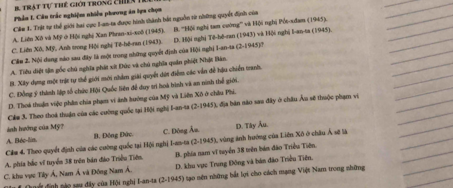 trật tự thẻ giới trong chiến 1
_
Phần I. Câu trắc nghiệm nhiều phương án lựa chọn
_
_
Câu 1. Trật tự thế giới hai cực I-an-ta được hình thành bắt nguồn từ những quyết định của
A. Liên Xô và Mỹ ở Hội nghị Xan Phran-xi-xcô (1945). B. 'Hội nghị tam cường”' và Hội nghị Pốt-xđam (1945).
_
_
C. Liên Xô, Mỹ, Anh trong Hội nghị Tê-hê-ran (1943). D. Hội nghị Tê-hê-ran (1943) và Hội nghị I-an-ta (1945).
_
Cầu 2. Nội dung nào sau đây là một trong những quyết định của Hội nghị I-an-ta (2-1945)?
_
_
_
A. Tiêu diệt tận gốc chủ nghĩa phát xít Đức và chủ nghĩa quân phiệt Nhật Bản.
B. Xây dựng một trật tự thế giới mới nhầm giải quyết dứt điểm các vấn đề hậu chiến tranh.
C. Đồng ý thành lập tổ chức Hội Quốc liên để duy trì hoà bình và an ninh thế giới.
_
D. Thoá thuận việc phân chia phạm vi ảnh hưởng của Mỹ và Liên Xô ở châu Phi.
_
Câu 3. Theo thoả thuận của các cường quốc tại Hội nghị I-an-ta (2-1945), địa bản nào sau đây ở châu Âu sẽ thuộc phạm vi
_
ảnh hưởng của Mỹ?
_
_
A. Béc-lin. B. Đông Đức. C. Đông Âu. D. Tây Âu.
Câu 4. Theo quyết định của các cường quốc tại Hội nghị I-an-ta (2-1945), vùng ảnh hướng của Liên Xô ở châu Á sẽ là
_
_
A. phía bắc vĩ tuyển 38 trên bán đảo Triều Tiên. B. phía nam vĩ tuyến 38 trên bán đảo Triều Tiên.
_
C. khu vực Tây Á, Nam Á và Đông Nam Á. D. khu vực Trung Đông và bản đảo Triều Tiên.
Quyết định nào sau đây của Hội nghị I-an-ta (2-1945) tạo nên những bắt lợi cho cách mạng Việt Nam trong những