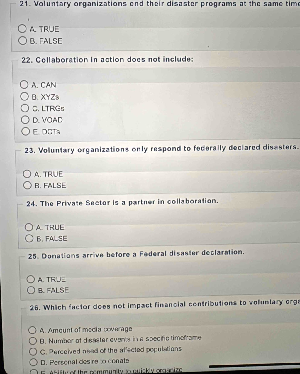 Voluntary organizations end their disaster programs at the same time
A. TRUE
B. FALSE
22. Collaboration in action does not include:
A. CAN
B. XYZs
C. LTRGs
D. VOAD
E. DCTs
23. Voluntary organizations only respond to federally declared disasters.
A. TRUE
B. FALSE
24. The Private Sector is a partner in collaboration.
A. TRUE
B. FALSE
25. Donations arrive before a Federal disaster declaration.
A. TRUE
B. FALSE
26. Which factor does not impact financial contributions to voluntary orga
A. Amount of media coverage
B. Number of disaster events in a specific timeframe
C. Perceived need of the affected populations
D. Personal desire to donate
F Ability of the community to quickly organize