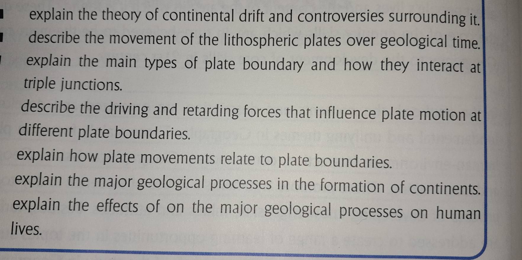 explain the theory of continental drift and controversies surrounding it. 
describe the movement of the lithospheric plates over geological time. 
explain the main types of plate boundary and how they interact at 
triple junctions. 
describe the driving and retarding forces that influence plate motion at 
different plate boundaries. 
explain how plate movements relate to plate boundaries. 
explain the major geological processes in the formation of continents. 
explain the effects of on the major geological processes on human 
lives.