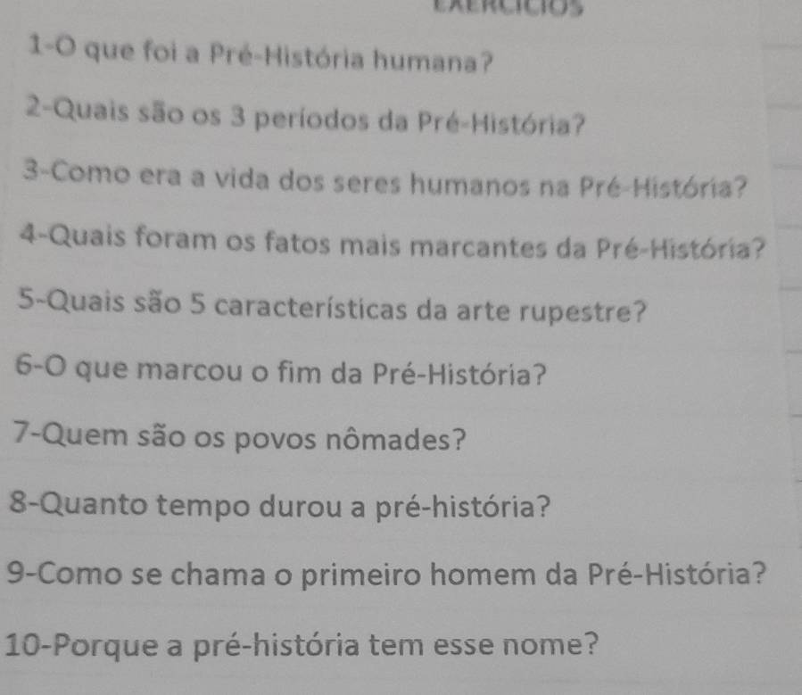 1-0 que foi a Pré-História humana? 
2-Quais são os 3 períodos da Pré-História? 
3-Como era a vida dos seres humanos na Pré-História? 
4-Quais foram os fatos mais marcantes da Pré-História? 
5-Quais são 5 características da arte rupestre? 
6-O que marcou o fim da Pré-História? 
7-Quem são os povos nômades? 
8-Quanto tempo durou a pré-história? 
9-Como se chama o primeiro homem da Pré-História? 
10-Porque a pré-história tem esse nome?