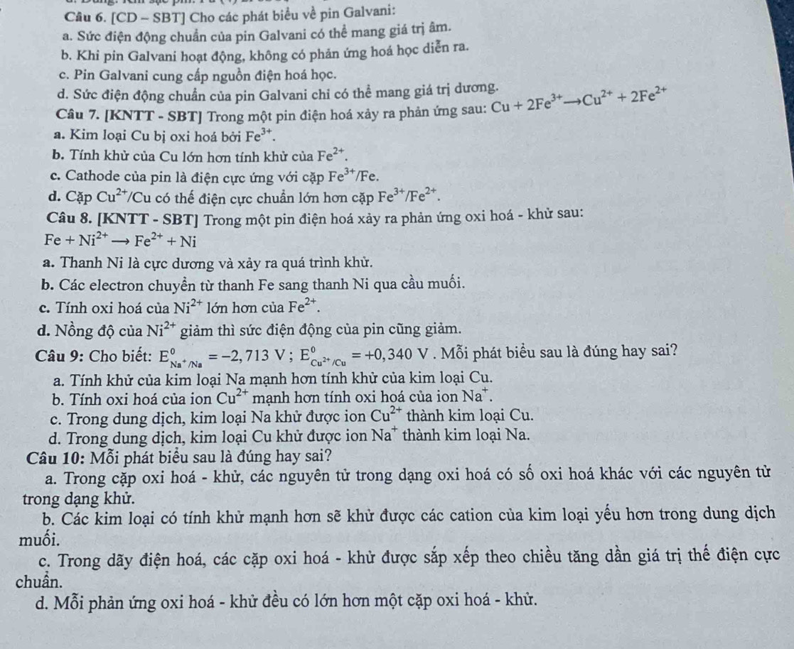 Cầu 6. [CD - SBT] Cho các phát biểu về pin Galvani:
a. Sức điện động chuẩn của pin Galvani có thể mang giá trị âm.
b. Khi pin Galvani hoạt động, không có phản ứng hoá học diễn ra.
c. Pin Galvani cung cấp nguồn điện hoá học.
d. Sức điện động chuẩn của pin Galvani chi có thể mang giá trị dương.
Câu 7. [KNTT - SBT] Trong một pin điện hoá xảy ra phản ứng sau: Cu+2Fe^(3+)to Cu^(2+)+2Fe^(2+)
a. Kim loại Cu bị oxi hoá bởi Fe^(3+).
b. Tính khử của Cu lớn hơn tính khử của Fe^(2+).
c. Cathode của pin là điện cực ứng với cặp Fe^(3+)/Fe.
d. CapCu^(2+) T/Cu có thế điện cực chuẩn lớn hơn cặp Fe^(3+)/Fe^(2+).
Câu 8. [KNTT - SBT] Trong một pin điện hoá xảy ra phản ứng oxi hoá - khử sau:
Fe+Ni^(2+)to Fe^(2+)+Ni
a. Thanh Ni là cực dương và xảy ra quá trình khử.
b. Các electron chuyền từ thanh Fe sang thanh Ni qua cầu muối.
c. Tính oxi hoá của Ni^(2+) lớn hơn của Fe^(2+).
d. Nồng độ của Ni^(2+) giảm thì sức điện động của pin cũng giảm.
Câu 9: Cho biết: E_Na^+/Na°=-2,713V;E_Cu^(2+)/Cu°=+0,340V. Mỗi phát biểu sau là đúng hay sai?
a. Tính khử của kim loại Na mạnh hơn tính khử của kim loại Cu.
b. Tính oxi hoá của ion Cu^(2+) mạnh hơn tính oxi hoá của ion Na^+.
c. Trong dung dịch, kim loại Na khử được ion Cu^(2+) thành kim loại Cu.
d. Trong dung dịch, kim loại Cu khử được ion Na^+ thành kim loại Na.
Câu 10: Mỗi phát biểu sau là đúng hay sai?
a. Trong cặp oxi hoá - khử, các nguyên tử trong dạng oxi hoá có số oxi hoá khác với các nguyên tử
trong dạng khử.
b. Các kim loại có tính khử mạnh hơn sẽ khử được các cation của kim loại yếu hơn trong dung dịch
muối.
c. Trong dãy điện hoá, các cặp oxi hoá - khử được sắp xếp theo chiều tăng dần giá trị thế điện cực
chuẩn.
d. Mỗi phản ứng oxi hoá - khử đều có lớn hơn một cặp oxi hoá - khử.