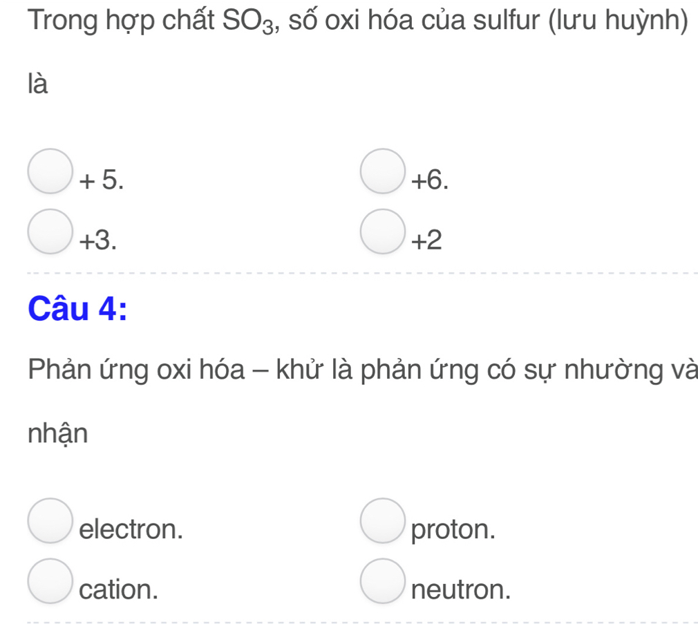 Trong hợp chất SO_3 , số oxi hóa của sulfur (lưu huỳnh)
là
+ 5. +6.
+3. +2
Câu 4:
Phản ứng oxi hóa - khử là phản ứng có sự nhường và
nhận
electron. proton.
cation. neutron.