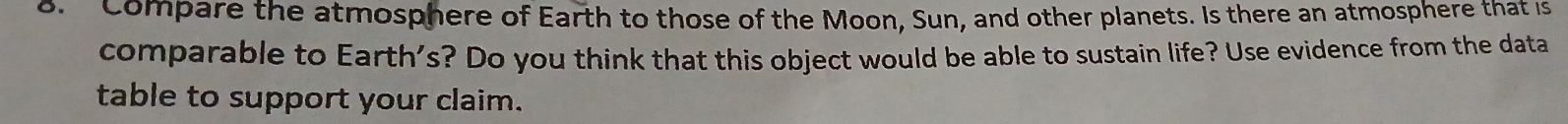 Compare the atmosphere of Earth to those of the Moon, Sun, and other planets. Is there an atmosphere that is 
comparable to Earth's? Do you think that this object would be able to sustain life? Use evidence from the data 
table to support your claim.