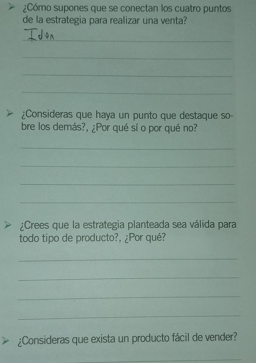 ¿Cómo supones que se conectan los cuatro puntos 
de la estrategia para realizar una venta? 
_ 
_ 
_ 
_ 
¿Consideras que haya un punto que destaque so- 
bre los demás?, ¿Por qué sí o por qué no? 
_ 
_ 
_ 
_ 
¿Crees que la estrategia planteada sea válida para 
todo tipo de producto?, ¿Por qué? 
_ 
_ 
_ 
_ 
¿Consideras que exista un producto fácil de vender? 
_