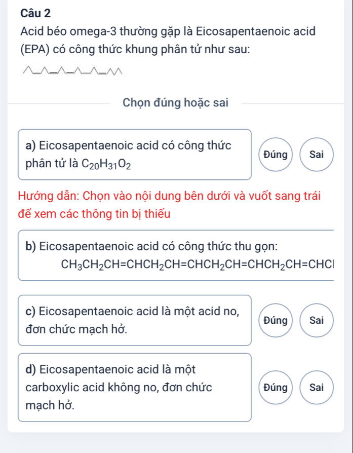 Acid béo omega-3 thường gặp là Eicosapentaenoic acid
(EPA) có công thức khung phân tử như sau:
Chọn đúng hoặc sai
a) Eicosapentaenoic acid có công thức Đúng Sai
phân tử là C_20H_31O_2
Hướng dẫn: Chọn vào nội dung bên dưới và vuốt sang trái
để xem các thông tin bị thiếu
b) Eicosapentaenoic acid có công thức thu gọn:
CH_3CH_2CH=CHCH_2CH=CHCH_2CH=CHCH_2CH=CHCI
c) Eicosapentaenoic acid là một acid no, Đúng Sai
đơn chức mạch hở.
d) Eicosapentaenoic acid là một
carboxylic acid không no, đơn chức Đúng Sai
mạch hở.