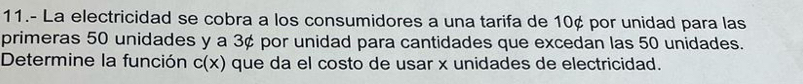 11.- La electricidad se cobra a los consumidores a una tarifa de 10¢ por unidad para las 
primeras 50 unidades y a 3¢ por unidad para cantidades que excedan las 50 unidades. 
Determine la función c(x) que da el costo de usar x unidades de electricidad.