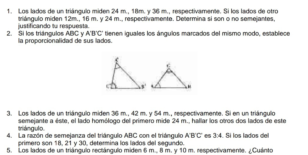 Los lados de un triángulo miden 24 m., 18m. y 36 m., respectivamente. Si los lados de otro
triángulo miden 12m., 16 m. y 24 m., respectivamente. Determina si son o no semejantes,
justificando tu respuesta.
2. Si los triángulos ABC y A'B'C' tienen iguales los ángulos marcados del mismo modo, establece
la proporcionalidad de sus lados.
3. Los lados de un triángulo miden 36 m., 42 m. y 54 m., respectivamente. Si en un triángulo
semejante a éste, el lado homólogo del primero mide 24 m., hallar los otros dos lados de este
triángulo.
4. La razón de semejanza del triángulo ABC con el triángulo A'B'C' es 3:4. Si los lados del
primero son 18, 21 y 30, determina los lados del segundo.
5. Los lados de un triángulo rectángulo miden 6 m., 8 m. y 10 m. respectivamente. ¿Cuánto