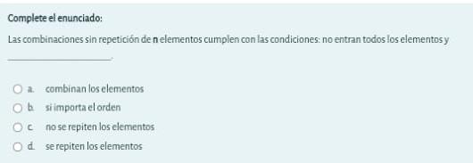 Complete el enunciado:
Las combinaciones sin repetición de n elementos cumplen con las condiciones: no entran todos los elementos y
_
a. combinan los elementos
b. si importa el orden
c. no se repiten los elementos
d. se repiten los elementos