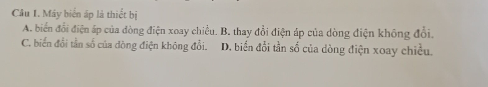 Máy biến áp là thiết bị
A. biển đổi điện áp của dòng điện xoay chiều. B. thay đổi điện áp của dòng điện không đổi.
C. biến đổi tần số của dòng điện không đổi. D. biến đồi tần số của dòng điện xoay chiều.