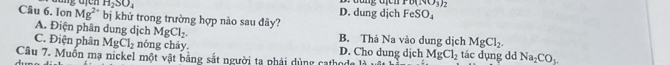 H_2SO_4 D. dung dịch đung địch PO(NO_3)
Câu 6. Ion Mg^(2+) bị khử trong trường hợp nào sau đây?
FeSO_4
A. Điện phân dung dịch MgCl_2. B. Thả Na vào dung dịch MgCl_2.
C. Điện phân MgCl_2 nóng chây. D. Cho dung dịch
Câu 7. Muồn mạ nickel một vật bằng sắt người ta nhái dùng cathoda là MgCl_2 tác dụng dd Na_2CO_3.