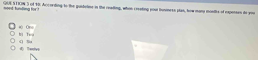 of 10: According to the guideline in the reading, when creating your business plan, how many months of expenses do you
need funding for?
a) One
b) Two
c) Six
d) Twelve