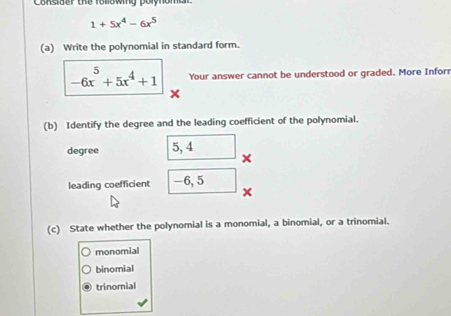 Consider the following polynomar.
1+5x^4-6x^5
(a) Write the polynomial in standard form.
-6x^5+5x^4+1 Your answer cannot be understood or graded. More Inforr
×
(b) Identify the degree and the leading coefficient of the polynomial.
degree 5, 4
x
leading coefficient -6, 5
×
(c) State whether the polynomial is a monomial, a binomial, or a trinomial.
monomial
binomial
trinomial