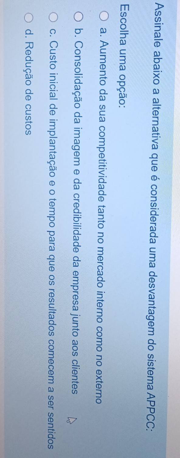 Assinale abaixo a alternativa que é considerada uma desvantagem do sistema APPCC:
Escolha uma opção:
a. Aumento da sua competitividade tanto no mercado interno como no externo
b. Consolidação da imagem e da credibilidade da empresa junto aos clientes
c. Custo inicial de implantação e o tempo para que os resultados comecem a ser sentidos
d. Redução de custos