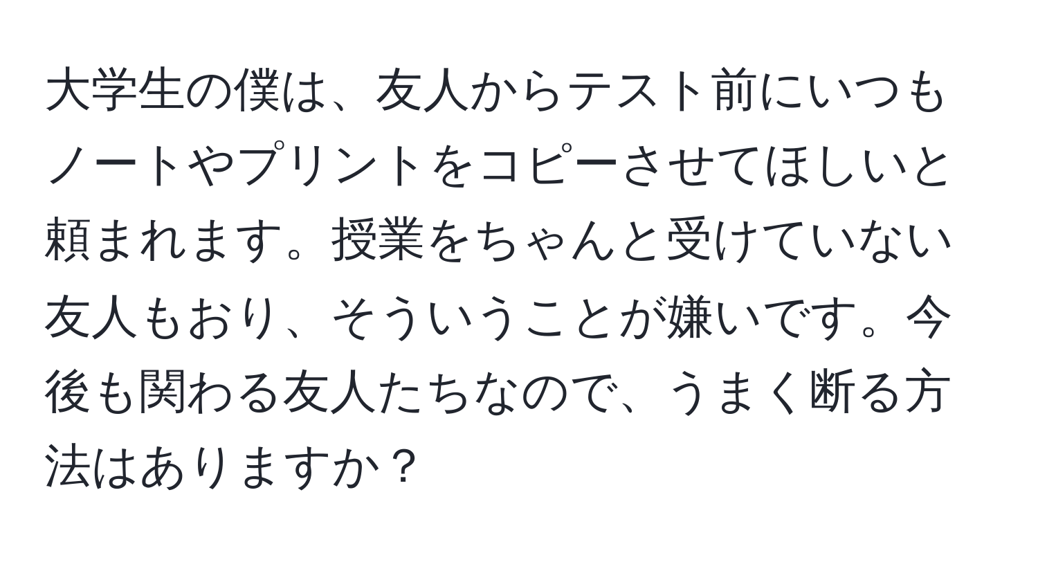 大学生の僕は、友人からテスト前にいつもノートやプリントをコピーさせてほしいと頼まれます。授業をちゃんと受けていない友人もおり、そういうことが嫌いです。今後も関わる友人たちなので、うまく断る方法はありますか？