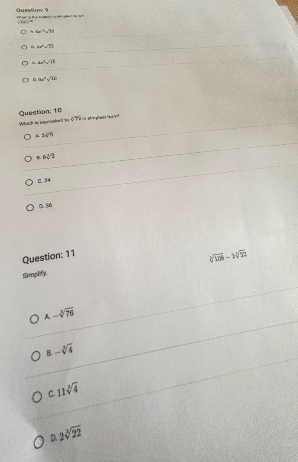 What is the radical in simplest form?
√ 60x 16
A 6x^(10)sqrt(10)
B. 2x^5sqrt(15)
C. 4x^5sqrt(15)
D. 6x^5sqrt(10)
Question: 10
Which is equivalent to sqrt[3](72) in simplest form?
A. 2sqrt[3](9)
B 9sqrt[3](2)
C. 24
D. 36
Question: 11
sqrt[3](108)-2sqrt[3](32)
Simplify.
A. -sqrt[3](76)
B. -sqrt[3](4)
11sqrt[3](4)
C.
2sqrt[3](22)
D.