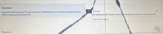 Question 
Lamont retired at age 55 and rolls over $300500 into an annuity fund which earns 4 20 points
3.8% compounded quarterly. If he withdraws $2750 per month, hew old will he be when the money runs out? 
Type your answer... 
Next 
Previous