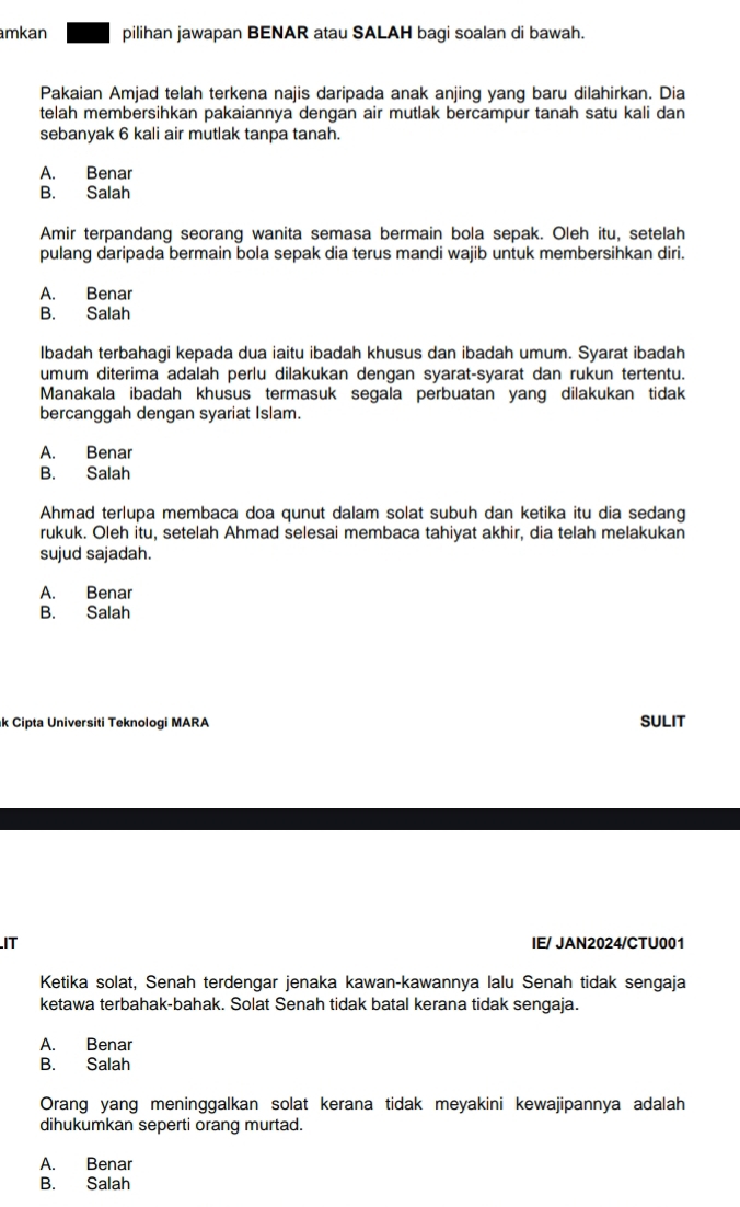 mkan pilihan jawapan BENAR atau SALAH bagi soalan di bawah.
Pakaian Amjad telah terkena najis daripada anak anjing yang baru dilahirkan. Dia
telah membersihkan pakaiannya dengan air mutlak bercampur tanah satu kali dan
sebanyak 6 kali air mutlak tanpa tanah.
A. Benar
B. Salah
Amir terpandang seorang wanita semasa bermain bola sepak. Oleh itu, setelah
pulang daripada bermain bola sepak dia terus mandi wajib untuk membersihkan diri.
A. Benar
B. Salah
Ibadah terbahagi kepada dua iaitu ibadah khusus dan ibadah umum. Syarat ibadah
umum diterima adalah perlu dilakukan dengan syarat-syarat dan rukun tertentu.
Manakala ibadah khusus termasuk segala perbuatan yang dilakukan tidak
bercanggah dengan syariat Islam.
A. Benar
B. Salah
Ahmad terlupa membaca doa qunut dalam solat subuh dan ketika itu dia sedang
rukuk. Oleh itu, setelah Ahmad selesai membaca tahiyat akhir, dia telah melakukan
sujud sajadah.
A. Benar
B. Salah
k Cipta Universiti Teknologi MARA SULIT
IT IE/ JAN2024/CTU001
Ketika solat, Senah terdengar jenaka kawan-kawannya lalu Senah tidak sengaja
ketawa terbahak-bahak. Solat Senah tidak batal kerana tidak sengaja.
A. Benar
B. Salah
Orang yang meninggalkan solat kerana tidak meyakini kewajipannya adalah
dihukumkan seperti orang murtad.
A. Benar
B. Salah