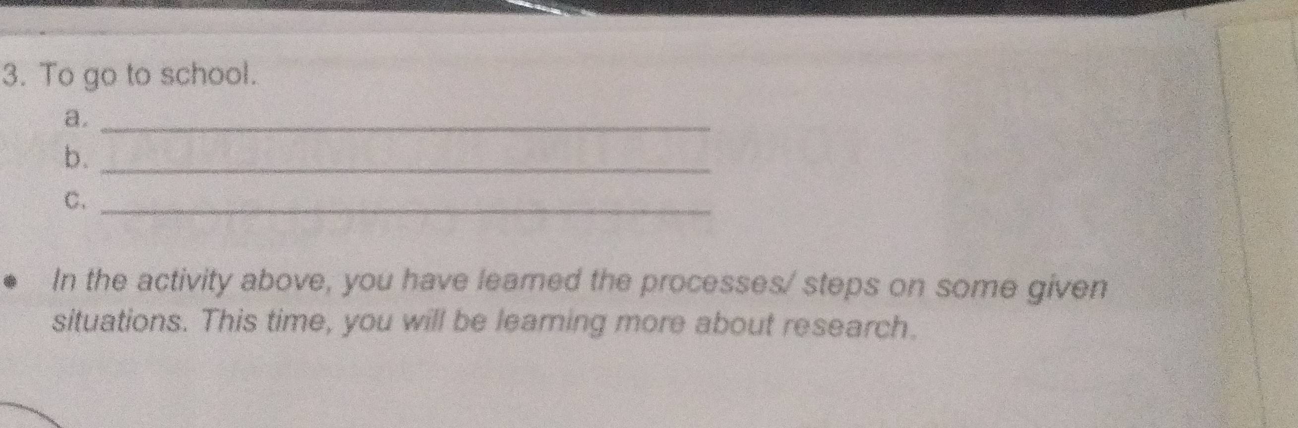 To go to school. 
a._ 
b._ 
C._ 
In the activity above, you have leamed the processes/ steps on some given 
situations. This time, you will be leaming more about research.