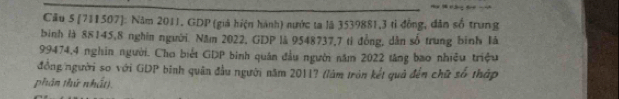 Cầu 5 [711507]: Năm 2011, GDP (giả hiện hành) nước ta lã 3539881, 3 tỉ đồng, dân số trung 
bình là 88145, 8 nghĩn người. Năm 2022, GDP là 9548737, 7 tỉ đồng, dân số trung bình là
99474, 4 nghin người. Cho biết GDP bình quân đầu người năm 2022 tăng bao nhiều triệu 
đồng người so với GDP binh quân đầu người năm 2011? (làm tròn kết quả đến chữ số tháp 
phản thứ nhất).