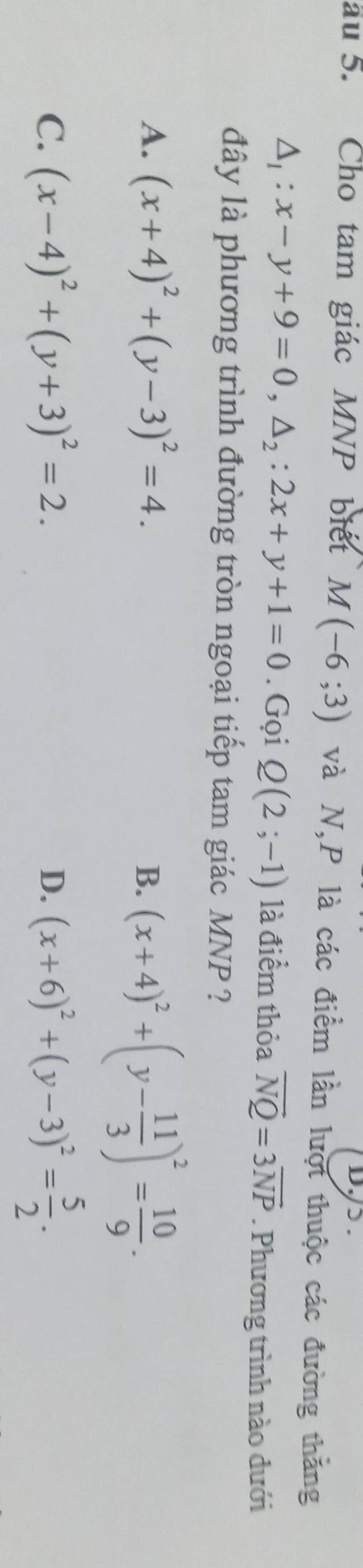 D,/> .
au 5. Cho tam giác MNP biết M(-6;3) và N, P là các điểm lần lượt thuộc các đường thăng
△ _1:x-y+9=0, △ _2:2x+y+1=0. Gọi Q(2;-1) là điểm thỏa overline NQ=3overline NP. Phương trình nào dưới
đây là phương trình đường tròn ngoại tiếp tam giác MNP ?
A. (x+4)^2+(y-3)^2=4.
B. (x+4)^2+(y- 11/3 )^2= 10/9 .
C. (x-4)^2+(y+3)^2=2. D. (x+6)^2+(y-3)^2= 5/2 .