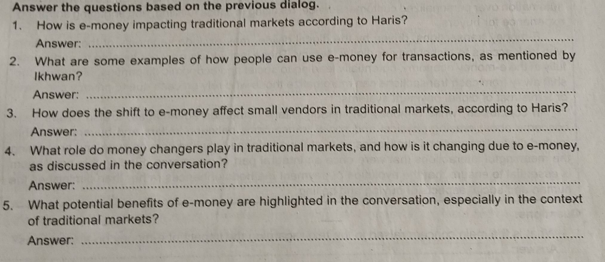 Answer the questions based on the previous dialog. 
1. How is e-money impacting traditional markets according to Haris? 
Answer: 
_ 
2. What are some examples of how people can use e-money for transactions, as mentioned by 
Ikhwan? 
Answer: 
_ 
3. How does the shift to e-money affect small vendors in traditional markets, according to Haris? 
Answer: 
_ 
4. What role do money changers play in traditional markets, and how is it changing due to e-money, 
as discussed in the conversation? 
Answer: 
_ 
5. What potential benefits of e-money are highlighted in the conversation, especially in the context 
of traditional markets? 
Answer: 
_