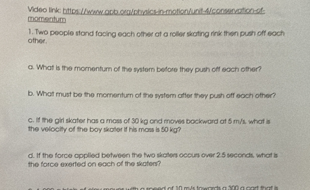 Video link: https://www.apb.org/physics-in-motion/unit-4/conservation-of- 
momentum 
1. Two people stand facing each other at a roller skating rink then push off each 
other. 
a. What is the momentum of the system before they push off each other? 
b. What must be the momentum of the system after they push off each other? 
c. If the girl skater has a mass of 30 kg and moves backward at 5 m/s, what is 
the velocity of the boy skater if his mass is 50 kg? 
d. If the force applied between the two skaters occurs over 2.5 seconds, what is 
the force exerted on each of the skaters? 
es with a speed of 10 m/s towards a 300 a cart that is