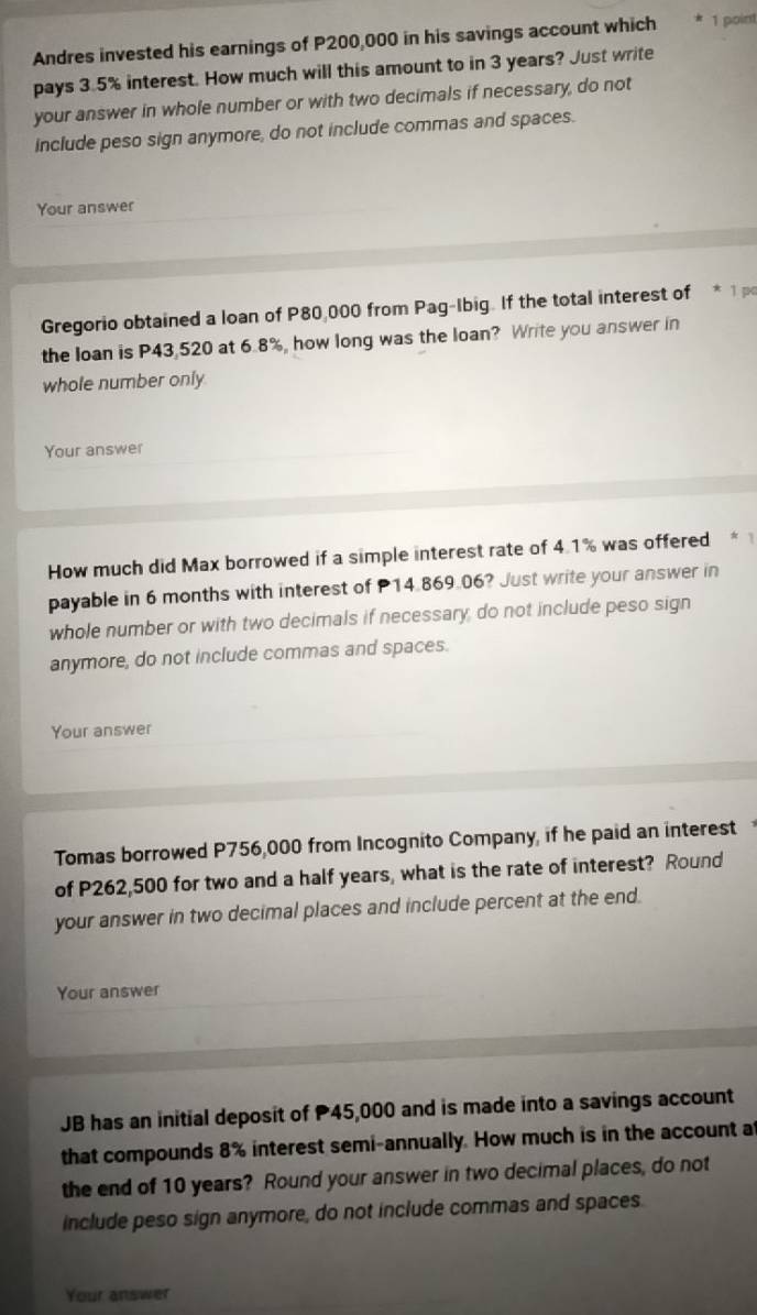 Andres invested his earnings of P200,000 in his savings account which 1 point 
pays 3.5% interest. How much will this amount to in 3 years? Just write 
your answer in whole number or with two decimals if necessary, do not 
include peso sign anymore, do not include commas and spaces. 
Your answer 
Gregorio obtained a loan of P80,000 from Pag-Ibig. If the total interest of * 1p 
the loan is P43,520 at 6.8%, how long was the loan? Write you answer in 
whole number only 
Your answer 
How much did Max borrowed if a simple interest rate of 4.1% was offered 
payable in 6 months with interest of P14.869.06? Just write your answer in 
whole number or with two decimals if necessary, do not include peso sign 
anymore, do not include commas and spaces. 
Your answer 
Tomas borrowed P756,000 from Incognito Company, if he paid an interest 
of P262,500 for two and a half years, what is the rate of interest? Round 
your answer in two decimal places and include percent at the end. 
Your answer 
JB has an initial deposit of 45,000 and is made into a savings account 
that compounds 8% interest semi-annually. How much is in the account at 
the end of 10 years? Round your answer in two decimal places, do not 
include peso sign anymore, do not include commas and spaces. 
Your answer