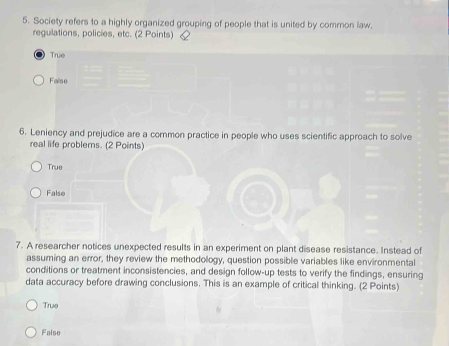 Society refers to a highly organized grouping of people that is united by common law,
regulations, policies, etc. (2 Points)
True
False
6. Leniency and prejudice are a common practice in people who uses scientific approach to solve
real life problems. (2 Points)
True
False
7. A researcher notices unexpected results in an experiment on plant disease resistance. Instead of
assuming an error, they review the methodology, question possible variables like environmental
conditions or treatment inconsistencies, and design follow-up tests to verify the findings, ensuring
data accuracy before drawing conclusions. This is an example of critical thinking. (2 Points)
True
False