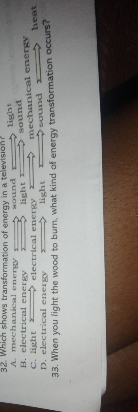 Which shows transformation of energy in a television?
A. mechanical energy sound
light
B. electrical energy ) light 2
sound
mechanical energy
C. light electrical energy heat
D. electrical energy light
sound
33. When you light the wood to burn, what kind of energy transformation occurs?