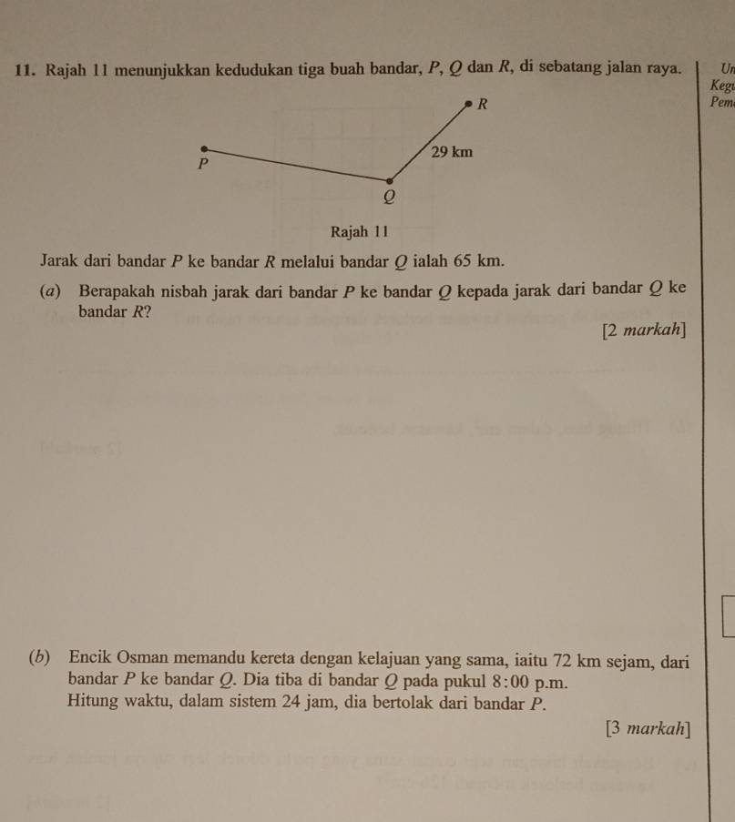 Rajah l1 menunjukkan kedudukan tiga buah bandar, P, Q dan R, di sebatang jalan raya. Keg Un 
Pem 
Rajah 11 
Jarak dari bandar P ke bandar R melalui bandar Ω ialah 65 km. 
(@) Berapakah nisbah jarak dari bandar P ke bandar Q kepada jarak dari bandar Q ke 
bandar R? 
[2 markah] 
(b) Encik Osman memandu kereta dengan kelajuan yang sama, iaitu 72 km sejam, dari 
bandar P ke bandar Q. Dia tiba di bandar Q pada pukul 8:00 p.m. 
Hitung waktu, dalam sistem 24 jam, dia bertolak dari bandar P. 
[3 markah]