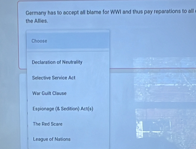 Germany has to accept all blame for WWI and thus pay reparations to all 
the Allies.
Choose
Declaration of Neutrality
Selective Service Act
War Guilt Clause
Espionage (& Sedition) Act(s)
The Red Scare
a
League of Nations