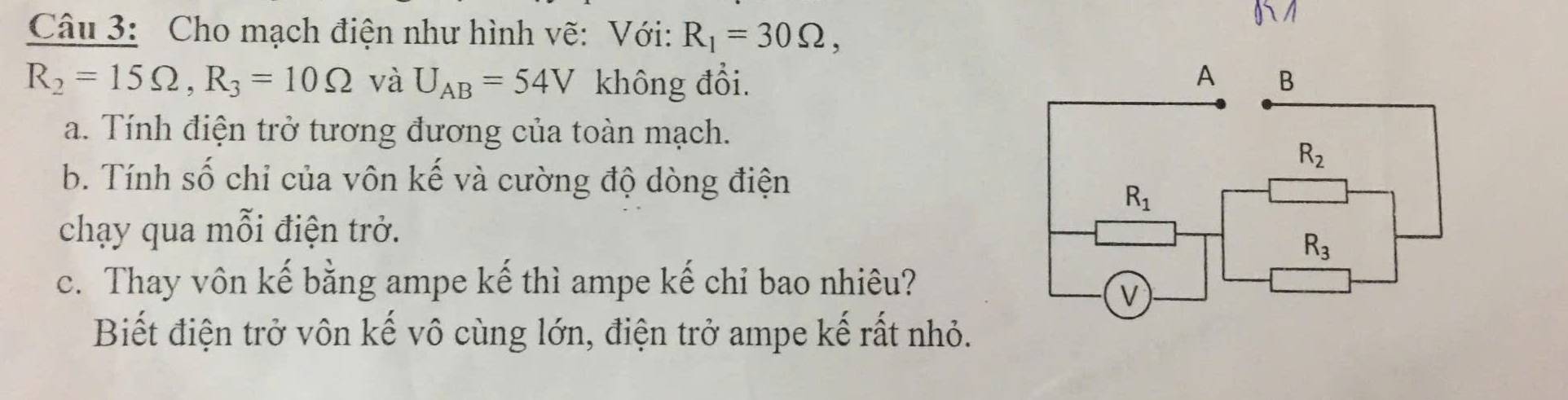 Cho mạch điện như hình vẽ: Với: R_1=30Omega ,
R_2=15Omega ,R_3=10Omega và U_AB=54V không đổi.
a. Tính điện trở tương đương của toàn mạch.
b. Tính số chỉ của vôn kế và cường độ dòng điện
chạy qua mỗi điện trở.
c. Thay vôn kế bằng ampe kế thì ampe kế chỉ bao nhiêu?
Biết điện trở vôn kế vô cùng lớn, điện trở ampe kế rất nhỏ.